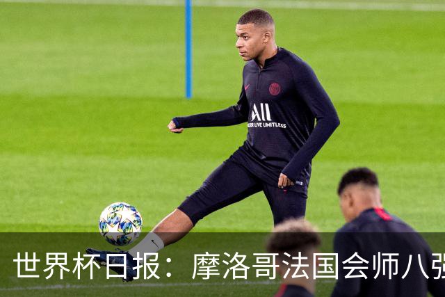 世界杯日报：摩洛哥法国会师八强 图赫尔辟谣球员使用伟哥