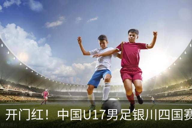 开门红！中国U17男足银川四国赛3:0力克澳大利亚