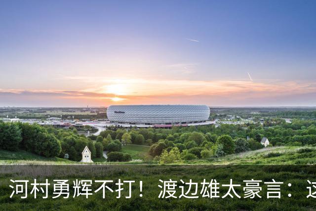 河村勇辉不打！渡边雄太豪言：这支日本队完全可以击败中国男篮