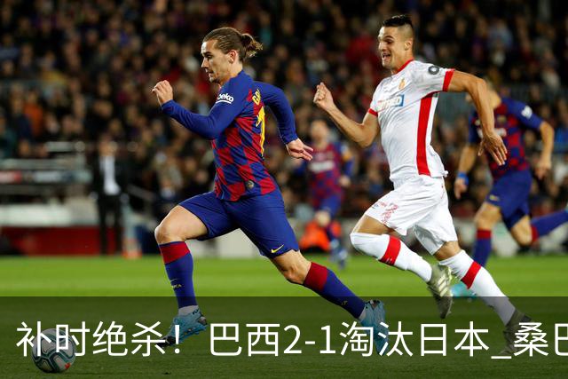 补时绝杀！巴西2-1淘汰日本 桑巴军团晋级16强